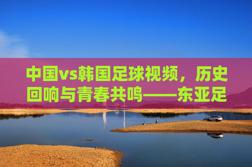 中国vs韩国足球视频，历史回响与青春共鸣——东亚足球经典对决的视觉史诗，中国vs韩国足球视频，历史回响与青春共鸣——东亚足球经典对决的视觉史诗