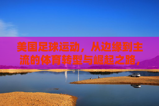 美国足球运动,从边缘到主流的体育转型与崛起之路,美国足球运动,从边缘到主流的体育转型与崛起之路