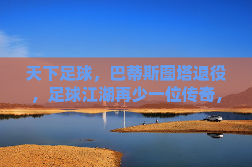 天下足球,巴蒂斯图塔退役,足球江湖再少一位传奇,天下足球,巴蒂斯图塔退役,足球江湖再少一位传奇