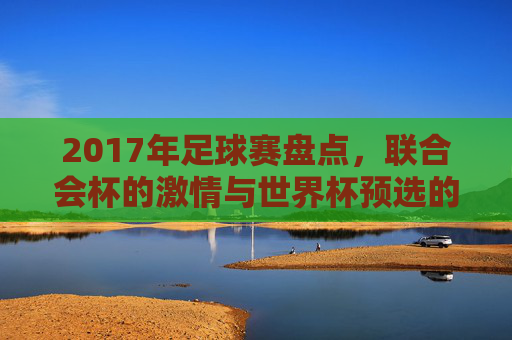 2017年足球赛盘点,联合会杯的激情与世界杯预选的鏖战,2017年足球赛盘点,联合会杯激情与世界杯预选鏖战