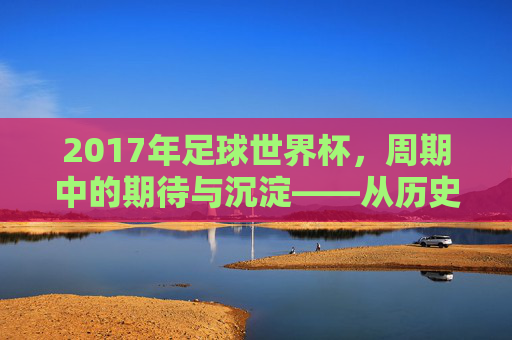 2017年足球世界杯，周期中的期待与沉淀——从历史脉络看赛事的传承，2017年足球世界杯，周期中的期待与沉淀——从历史脉络看赛事的传承