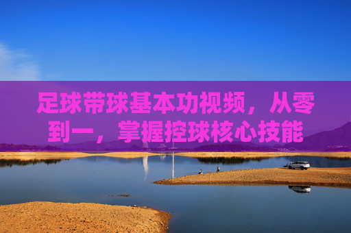 足球带球基本功视频,从零到一,掌握控球核心技能