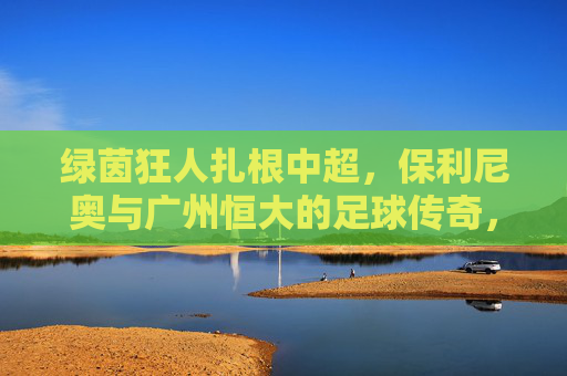 绿茵狂人扎根中超，保利尼奥与广州恒大的足球传奇，绿茵狂人扎根中超，保利尼奥与广州恒大的足球传奇