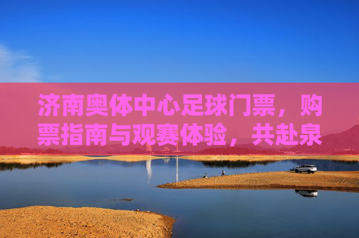 济南奥体中心足球门票，购票指南与观赛体验，共赴泉城足球盛宴，济南奥体中心足球门票，购票指南与观赛体验，共赴泉城足球盛宴