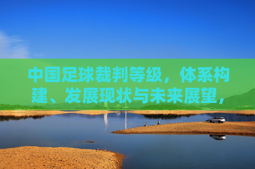 中国足球裁判等级，体系构建、发展现状与未来展望，中国足球裁判等级体系，构建、发展现状与未来展望