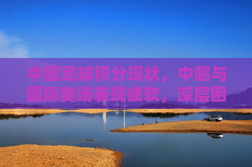 中国足球积分现状，中超与国际赛场表现疲软，深层困境待解，中国足球积分现状，中超与国际赛场表现疲软，深层困境待解