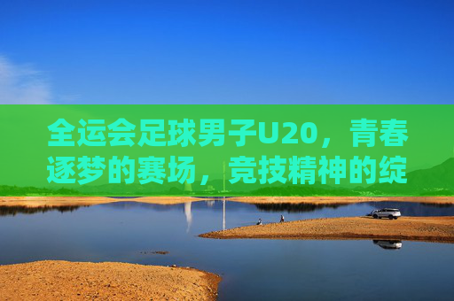 全运会足球男子U20,青春逐梦的赛场,竞技精神的绽放——记全国最高级别青少年足球赛事的精彩瞬间与成长足迹,全运会足球男子U20,青春逐梦的赛场,竞技精神的绽放——记全国最高级别青少年足球赛事的精彩瞬间与成长足迹