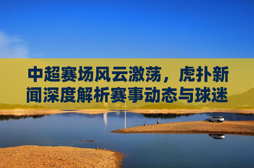 中超赛场风云激荡，虎扑新闻深度解析赛事动态与球迷热议