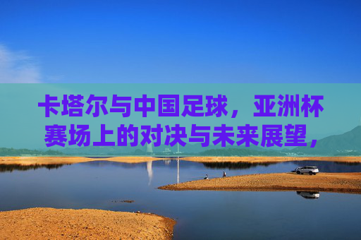 卡塔尔与中国足球，亚洲杯赛场上的对决与未来展望，卡塔尔与中国足球，亚洲杯赛场对决与未来展望