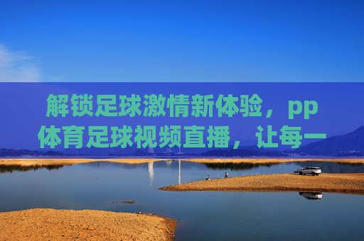 解锁足球激情新体验，pp体育足球视频直播，让每一次精彩瞬间触手可及，pp体育足球视频直播，解锁足球激情新体验，让每一次精彩瞬间触手可及