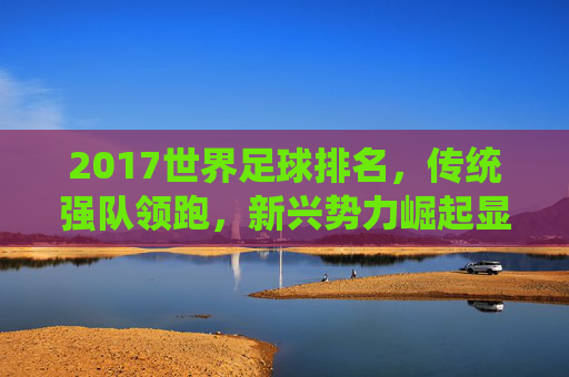 2017世界足球排名,传统强队领跑,新兴势力崛起显现