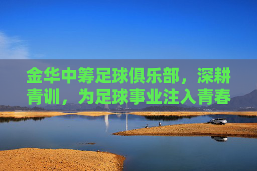 金华中筹足球俱乐部,深耕青训,为足球事业注入青春活力与未来希望