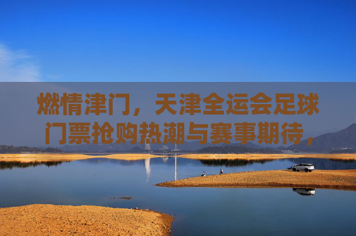 燃情津门,天津全运会足球门票抢购热潮与赛事期待,燃情津门,天津全运会足球门票抢购热潮与赛事期待