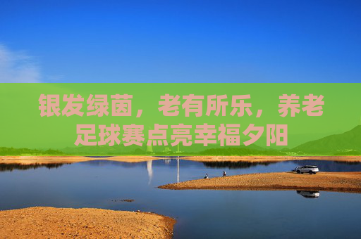银发绿茵，老有所乐，养老足球赛点亮幸福夕阳
