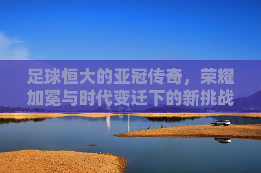 足球恒大的亚冠传奇，荣耀加冕与时代变迁下的新挑战，足球恒大的亚冠传奇，荣耀加冕与时代变迁下的新挑战