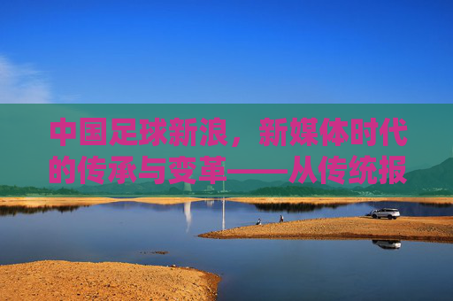 中国足球新浪，新媒体时代的传承与变革——从传统报道到数字化生态的探索，中国足球新浪，新媒体时代的传承与变革——从传统报道到数字化生态的探索
