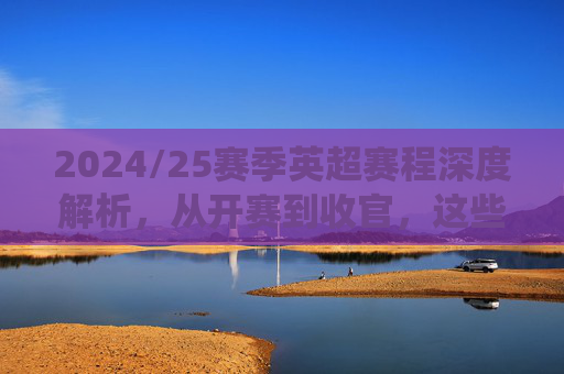 2024/25赛季英超赛程深度解析,从开赛到收官,这些关键战役不容错过,2024/25赛季英超赛程深度解析,从开赛到收官的关键战役不容错过