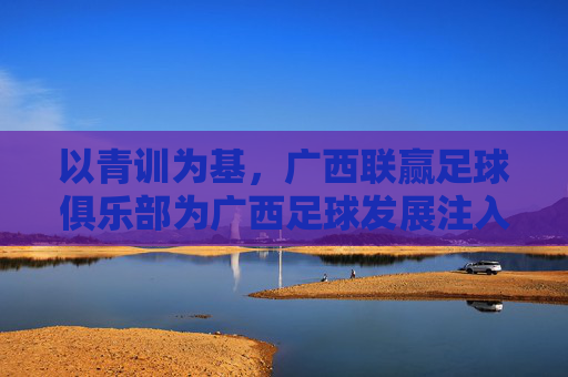 以青训为基，广西联赢足球俱乐部为广西足球发展注入新动能，以青训为基，广西联赢足球俱乐部为广西足球发展注入新动能