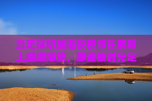 当足球明星退役视频在屏幕上缓缓播放，那些被时光定格的告别，与永不褪色的热爱，退役画面，时光定格的告别，与永不褪色的足球热爱