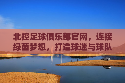北控足球俱乐部官网，连接绿茵梦想，打造球迷与球队共融的数字家园，北控足球俱乐部官网，连接绿茵梦想，打造球迷与球队共融的数字家园