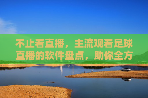 不止看直播,主流观看足球直播的软件盘点,助你全方位享受足球盛宴,主流足球直播软件盘点,不止看直播,助你全方位享受足球盛宴