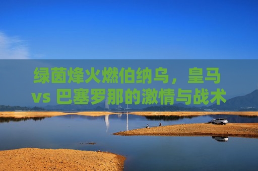 绿茵烽火燃伯纳乌,皇马 vs 巴塞罗那的激情与战术博弈,绿茵烽火燃伯纳乌,皇马 vs 巴塞罗那的激情与战术博弈