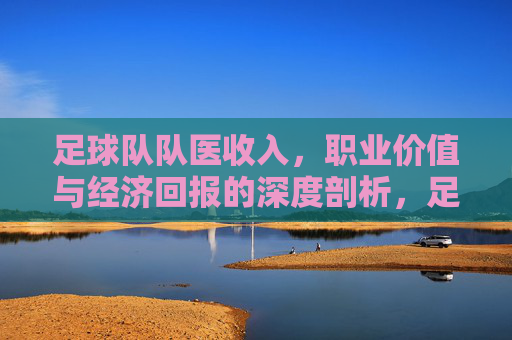 足球队队医收入，职业价值与经济回报的深度剖析，足球队队医收入、职业价值与经济回报的深度剖析