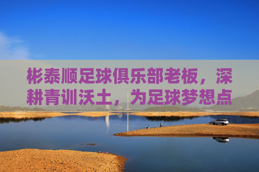 彬泰顺足球俱乐部老板,深耕青训沃土,为足球梦想点亮希望之光