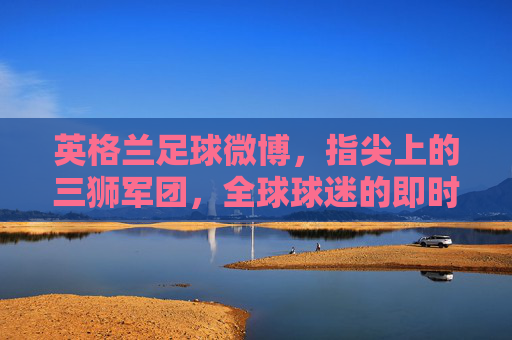 英格兰足球微博,指尖上的三狮军团,全球球迷的即时互动窗口,英格兰足球微博,指尖上的三狮军团,全球球迷的即时互动窗口