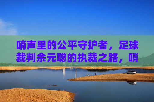 哨声里的公平守护者,足球裁判余元聪的执裁之路,哨声里的公平守护者,足球裁判余元聪的执裁之路