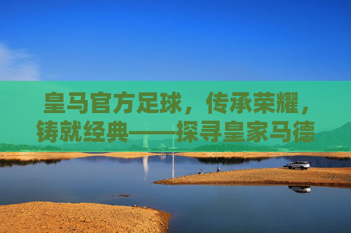皇马官方足球,传承荣耀,铸就经典——探寻皇家马德里官方足球的百年传奇与时代价值