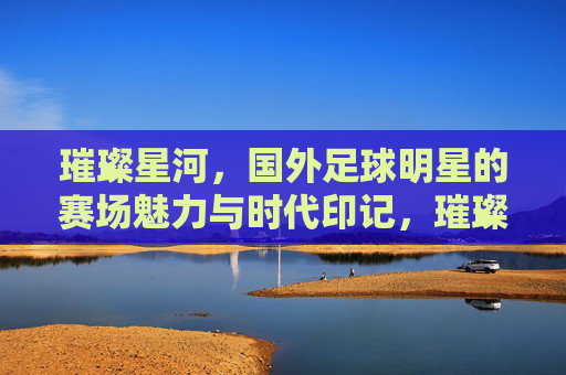 璀璨星河,国外足球明星的赛场魅力与时代印记,璀璨星河,国外足球明星的赛场魅力与时代印记