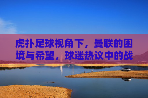 虎扑足球视角下，曼联的困境与希望，球迷热议中的战术剖析与未来展望
