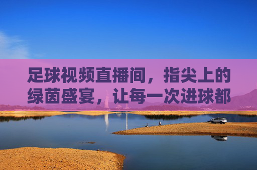 足球视频直播间，指尖上的绿茵盛宴，让每一次进球都触手可及
