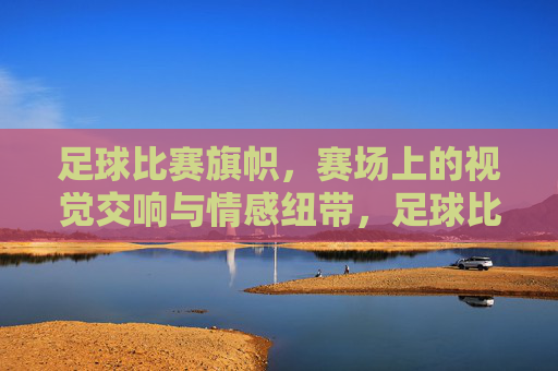 足球比赛旗帜，赛场上的视觉交响与情感纽带，足球比赛旗帜，赛场视觉交响与情感联结