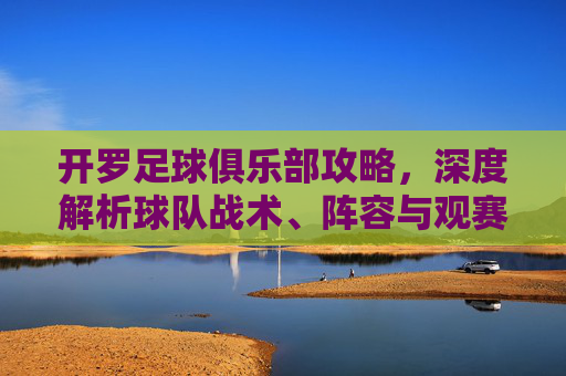 开罗足球俱乐部攻略,深度解析球队战术、阵容与观赛体验,助你全方位了解非洲雄狮的竞技魅力,开罗足球俱乐部深度攻略,战术解析、阵容盘点与观赛体验全解析
