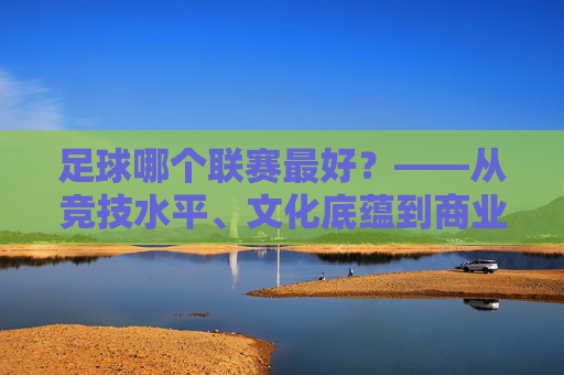 足球哪个联赛最好?——从竞技水平、文化底蕴到商业价值,三大顶级联赛的全面对比,足球哪个联赛最好?——从竞技水平、文化底蕴到商业价值,三大顶级联赛的全面对比
