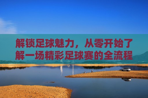 解锁足球魅力，从零开始了解一场精彩足球赛的全流程，解锁足球魅力，从零开始了解一场精彩足球赛的全流程