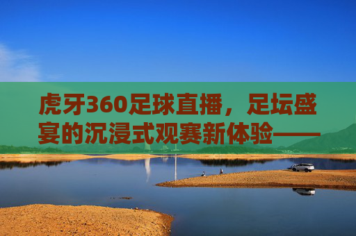 虎牙360足球直播,足坛盛宴的沉浸式观赛新体验——从技术到互动的全方位升级