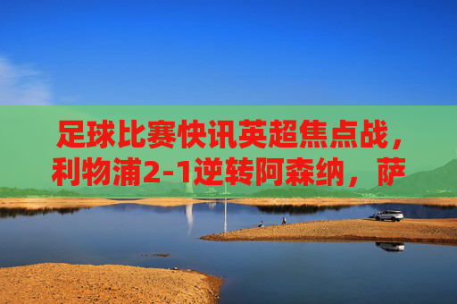 足球比赛快讯英超焦点战，利物浦2-1逆转阿森纳，萨拉赫绝杀终结对手连胜