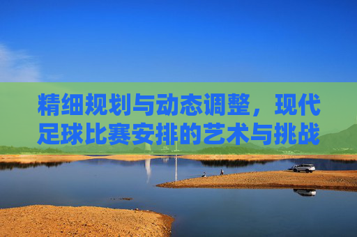 精细规划与动态调整,现代足球比赛安排的艺术与挑战,精细规划与动态调整,现代足球比赛安排的艺术与挑战