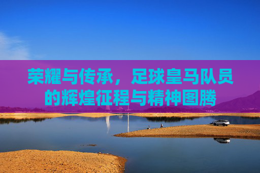 荣耀与传承，足球皇马队员的辉煌征程与精神图腾