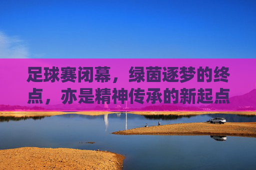 足球赛闭幕，绿茵逐梦的终点，亦是精神传承的新起点
