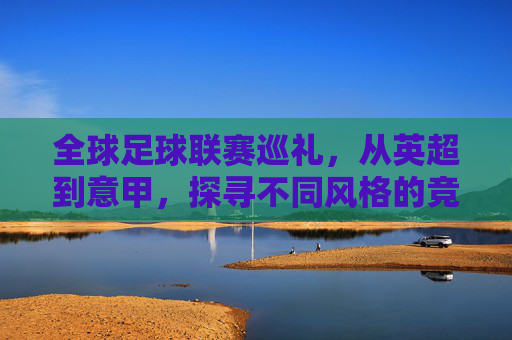 全球足球联赛巡礼，从英超到意甲，探寻不同风格的竞技魅力，全球足球联赛巡礼，从英超到意甲，探寻不同风格的竞技魅力