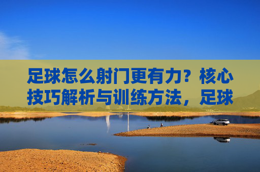 足球怎么射门更有力？核心技巧解析与训练方法，足球怎么射门更有力？核心技巧解析与训练方法