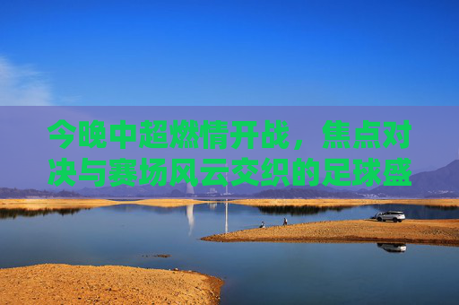 今晚中超燃情开战，焦点对决与赛场风云交织的足球盛宴