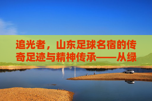 追光者，山东足球名宿的传奇足迹与精神传承——从绿茵场的拼搏到足球事业的坚守，追光者，山东足球名宿的传奇足迹与精神传承——从绿茵场的拼搏到足球事业的坚守