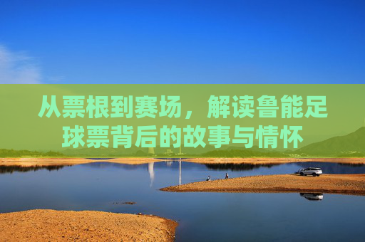 从票根到赛场，解读鲁能足球票背后的故事与情怀
