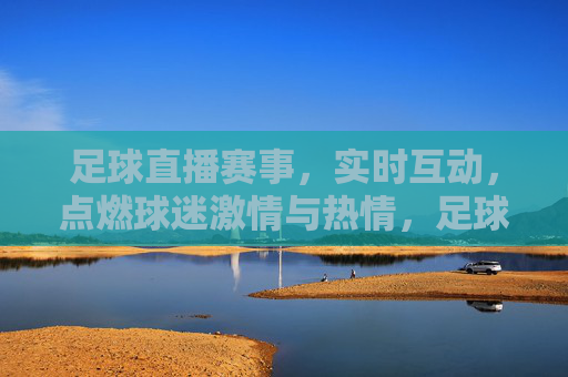足球直播赛事，实时互动，点燃球迷激情与热情，足球直播赛事实时互动，点燃球迷激情与热情