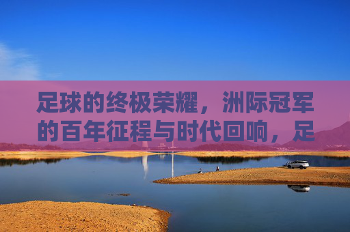 足球的终极荣耀，洲际冠军的百年征程与时代回响，足球的终极荣耀，洲际冠军的百年征程与时代回响